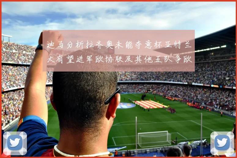 迪马分析拉齐奥未能夺意杯亚特兰大有望进军欧协联及其他五队争欧联资格