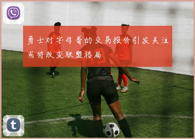 勇士对字母哥的交易报价引发关注或将改变联盟格局