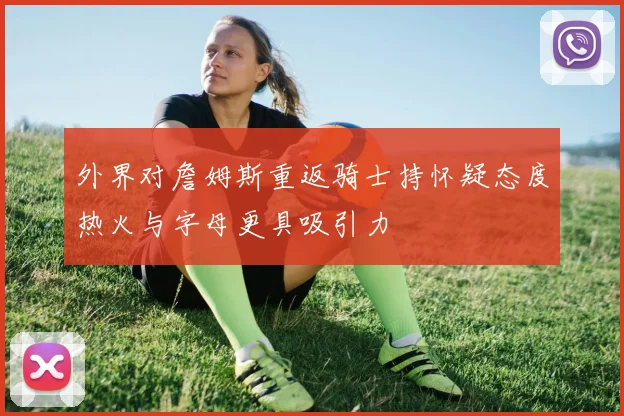 外界对詹姆斯重返骑士持怀疑态度热火与字母更具吸引力