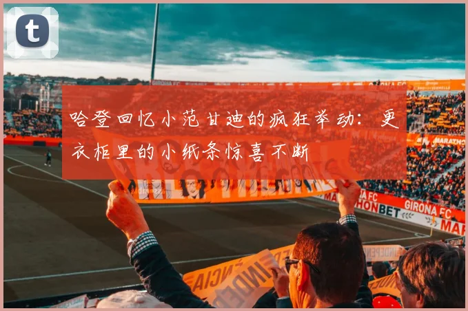 哈登回忆小范甘迪的疯狂举动：更衣柜里的小纸条惊喜不断