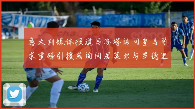 意大利媒体报道马洛塔访问皇马寻求重磅引援或询问居莱尔与罗德里戈