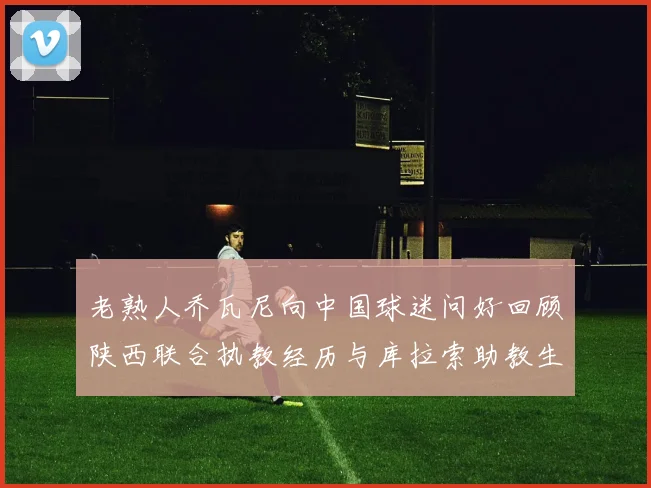 老熟人乔瓦尼向中国球迷问好回顾陕西联合执教经历与库拉索助教生活