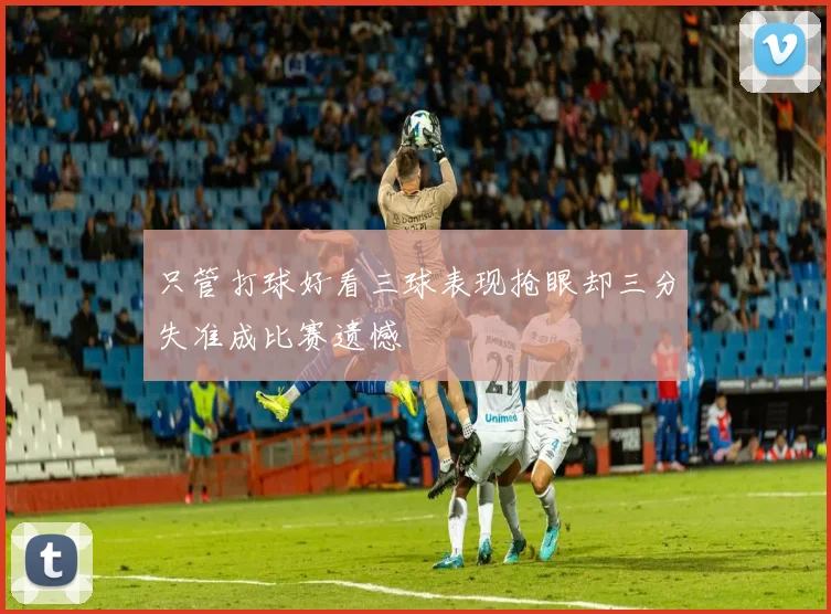 只管打球好看三球表现抢眼却三分失准成比赛遗憾