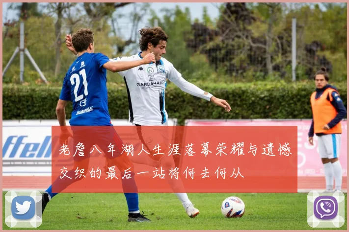 老詹八年湖人生涯落幕荣耀与遗憾交织的最后一站将何去何从