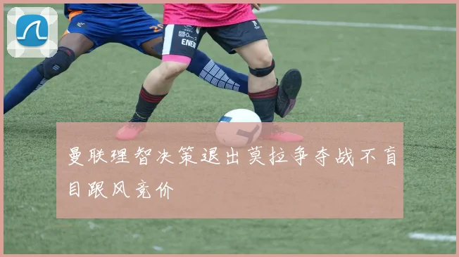 曼联理智决策退出莫拉争夺战不盲目跟风竞价
