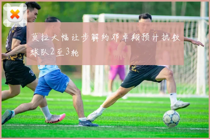 莫拉大幅让步解约邓卓翔预计执教球队2至3轮