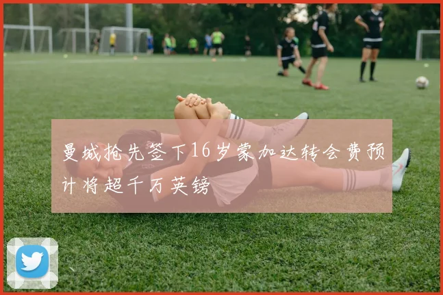 曼城抢先签下16岁蒙加达转会费预计将超千万英镑