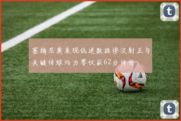 塞梅尼奥表现低迷数据惨淡射正与关键传球均为零仅获62分评价