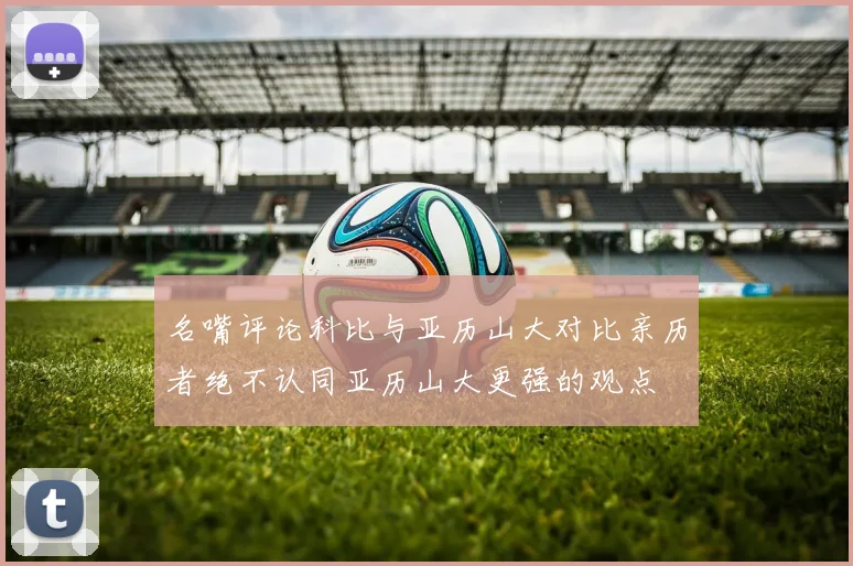 名嘴评论科比与亚历山大对比亲历者绝不认同亚历山大更强的观点