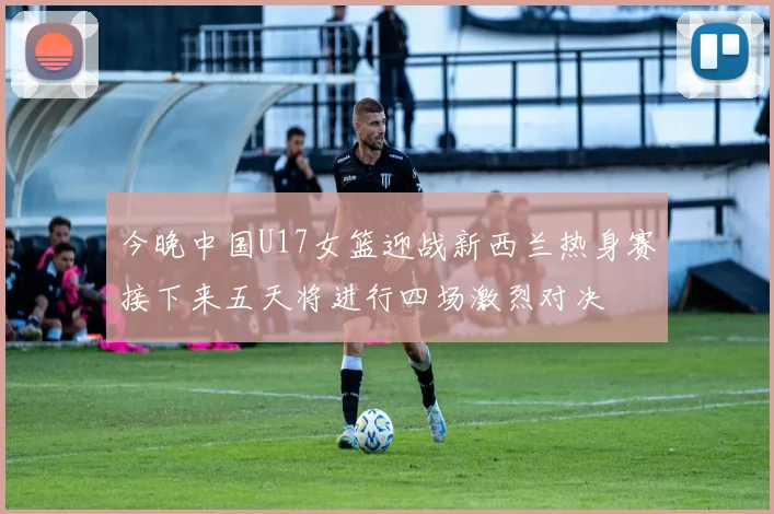 今晚中国U17女篮迎战新西兰热身赛接下来五天将进行四场激烈对决