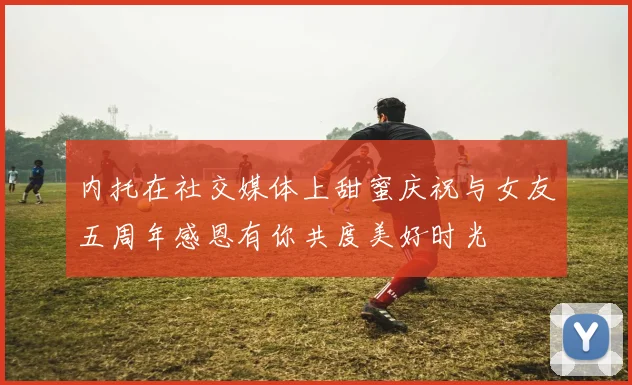 内托在社交媒体上甜蜜庆祝与女友五周年感恩有你共度美好时光