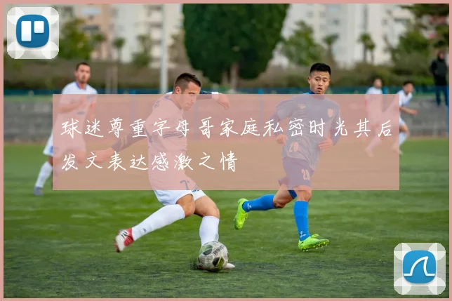 球迷尊重字母哥家庭私密时光其后发文表达感激之情