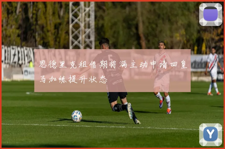 恩德里克租借期将满主动申请回皇马加练提升状态