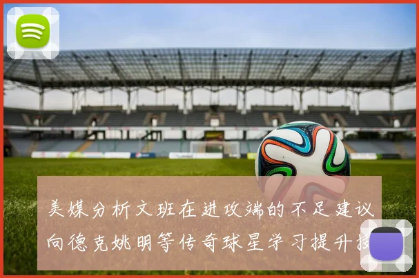 美媒分析文班在进攻端的不足建议向德克姚明等传奇球星学习提升技能