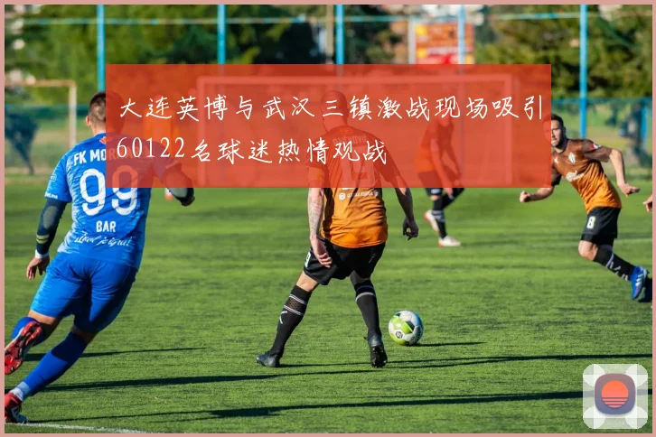 大连英博与武汉三镇激战现场吸引60122名球迷热情观战
