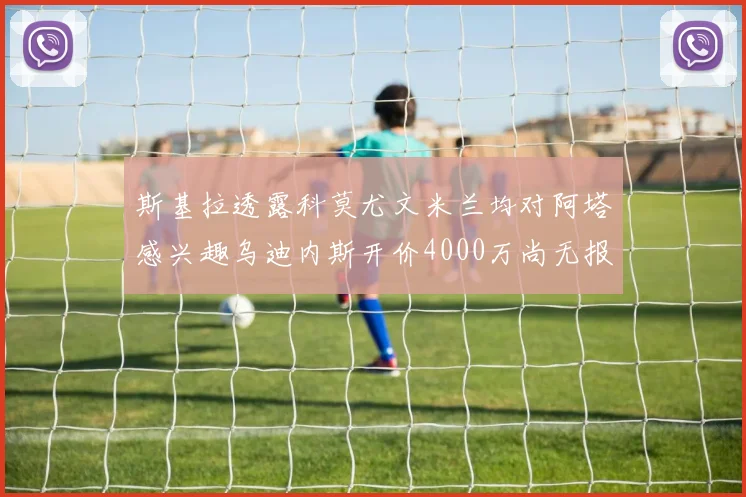 斯基拉透露科莫尤文米兰均对阿塔感兴趣乌迪内斯开价4000万尚无报价