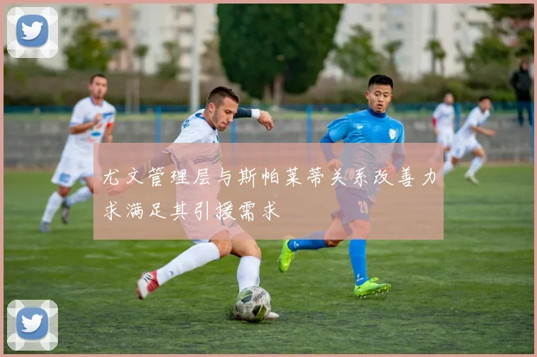 尤文管理层与斯帕莱蒂关系改善力求满足其引援需求