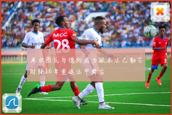 库尔图瓦与德约成为股东法乙勒芒时隔16年重返法甲舞台