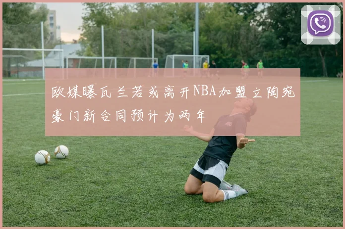 欧媒曝瓦兰若或离开NBA加盟立陶宛豪门新合同预计为两年