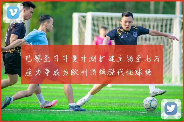 巴黎圣日耳曼计划扩建主场至七万座力争成为欧洲顶级现代化球场